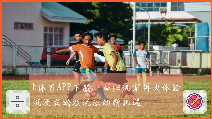 b体育APP下载：回归玩家再次体验沉浸式游戏玩法的新机遇