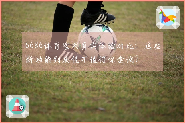 6686体育官网真实体验对比：这些新功能到底值不值得你尝试？