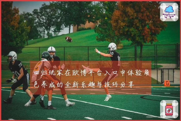 回归玩家在欧博平台入口中体验角色养成的全新乐趣与技巧分享