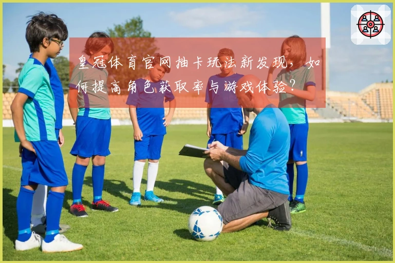 皇冠体育官网抽卡玩法新发现，如何提高角色获取率与游戏体验？