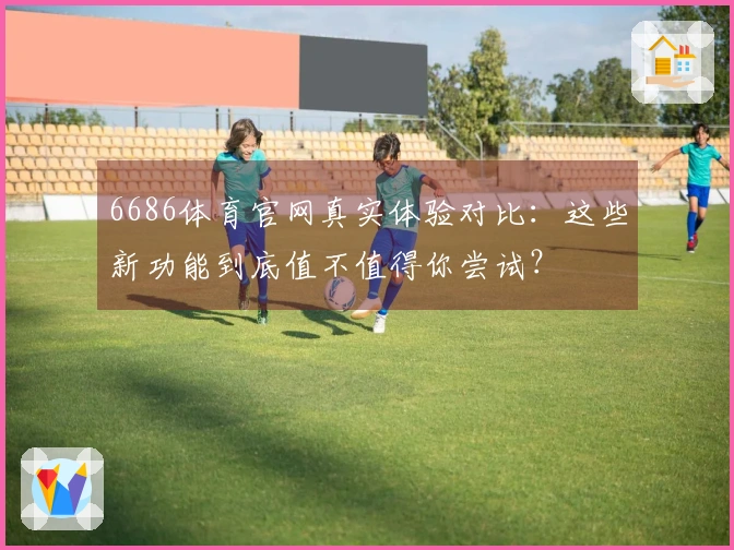 6686体育官网真实体验对比：这些新功能到底值不值得你尝试？